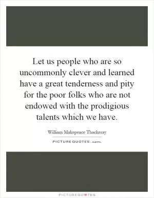 Let us people who are so uncommonly clever and learned have a great tenderness and pity for the poor folks who are not endowed with the prodigious talents which we have Picture Quote #1