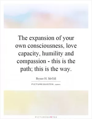 The expansion of your own consciousness, love capacity, humility and compassion - this is the path; this is the way Picture Quote #1
