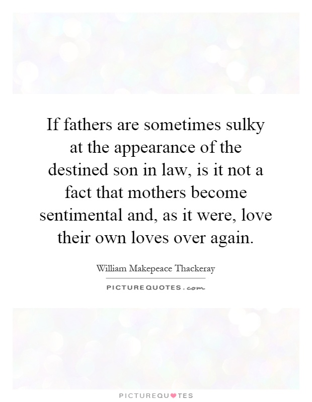 If fathers are sometimes sulky at the appearance of the destined son in law, is it not a fact that mothers become sentimental and, as it were, love their own loves over again Picture Quote #1
