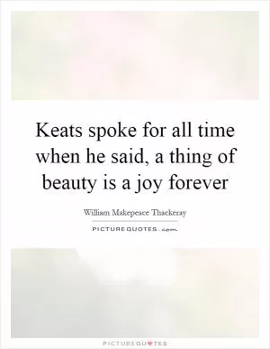 Keats spoke for all time when he said, a thing of beauty is a joy forever Picture Quote #1
