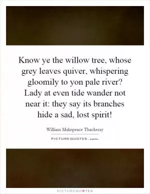 Know ye the willow tree, whose grey leaves quiver, whispering gloomily to yon pale river? Lady at even tide wander not near it: they say its branches hide a sad, lost spirit! Picture Quote #1