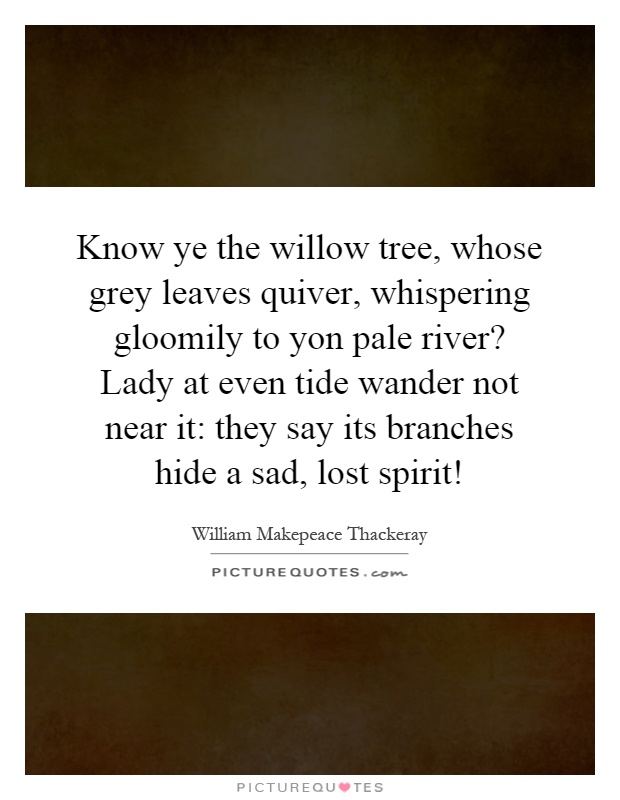 Know ye the willow tree, whose grey leaves quiver, whispering gloomily to yon pale river? Lady at even tide wander not near it: they say its branches hide a sad, lost spirit! Picture Quote #1