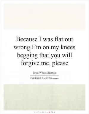 Because I was flat out wrong I’m on my knees begging that you will forgive me, please Picture Quote #1
