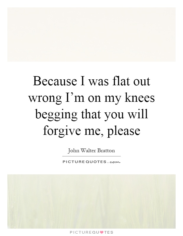 Because I was flat out wrong I'm on my knees begging that you will forgive me, please Picture Quote #1