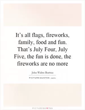 It’s all flags, fireworks, family, food and fun. That’s July Four, July Five, the fun is done, the fireworks are no more Picture Quote #1