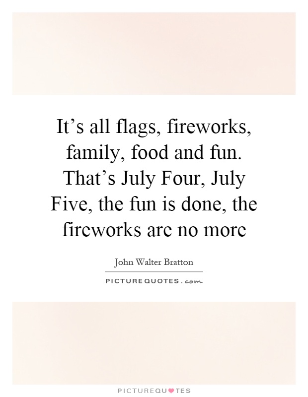 It's all flags, fireworks, family, food and fun. That's July Four, July Five, the fun is done, the fireworks are no more Picture Quote #1