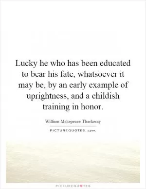 Lucky he who has been educated to bear his fate, whatsoever it may be, by an early example of uprightness, and a childish training in honor Picture Quote #1