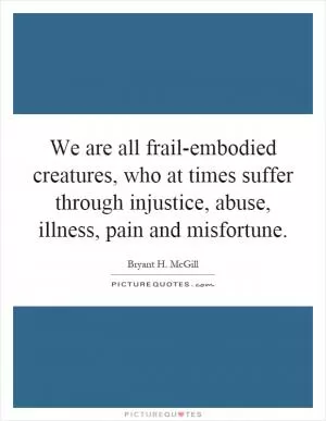 We are all frail-embodied creatures, who at times suffer through injustice, abuse, illness, pain and misfortune Picture Quote #1