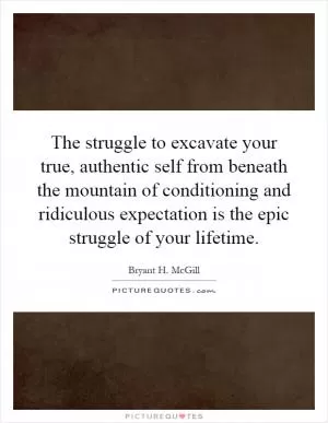 The struggle to excavate your true, authentic self from beneath the mountain of conditioning and ridiculous expectation is the epic struggle of your lifetime Picture Quote #1