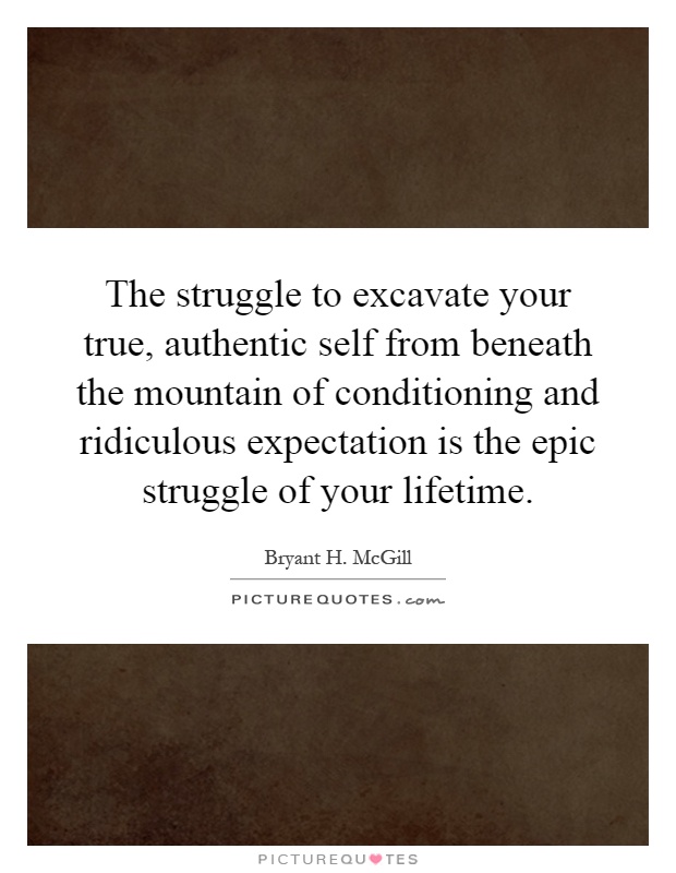 The struggle to excavate your true, authentic self from beneath the mountain of conditioning and ridiculous expectation is the epic struggle of your lifetime Picture Quote #1