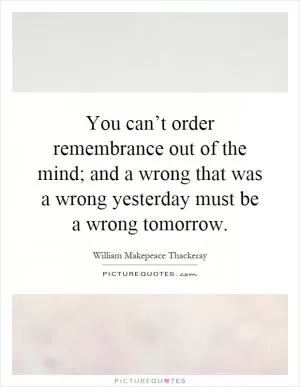 You can’t order remembrance out of the mind; and a wrong that was a wrong yesterday must be a wrong tomorrow Picture Quote #1