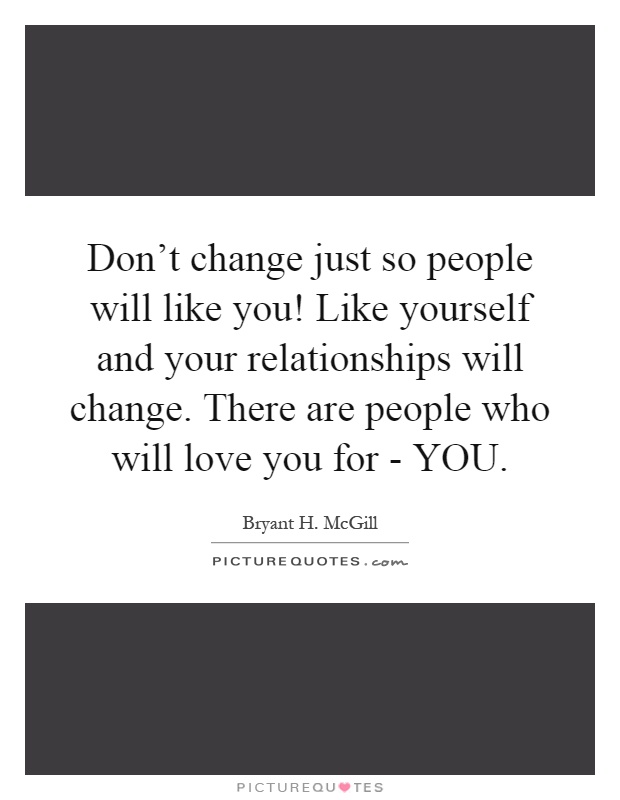 Don't change just so people will like you! Like yourself and your relationships will change. There are people who will love you for - YOU Picture Quote #1