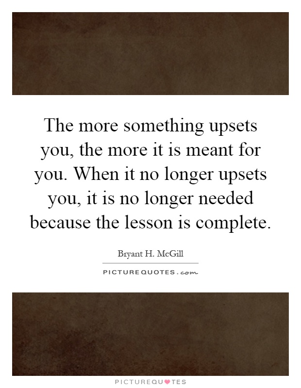 The more something upsets you, the more it is meant for you. When it no longer upsets you, it is no longer needed because the lesson is complete Picture Quote #1