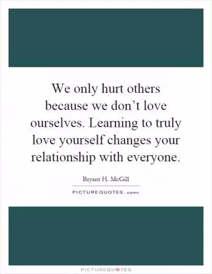 We only hurt others because we don’t love ourselves. Learning to truly love yourself changes your relationship with everyone Picture Quote #1
