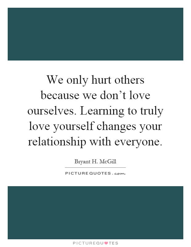 We only hurt others because we don't love ourselves. Learning to truly love yourself changes your relationship with everyone Picture Quote #1