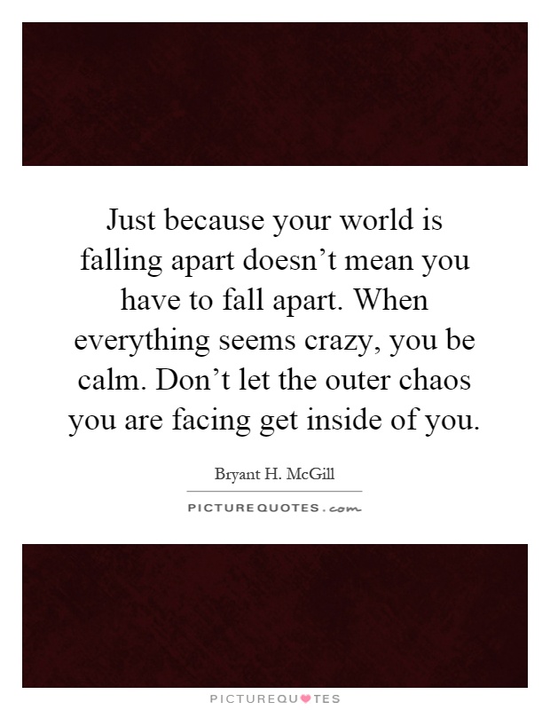 Just because your world is falling apart doesn't mean you have to fall apart. When everything seems crazy, you be calm. Don't let the outer chaos you are facing get inside of you Picture Quote #1