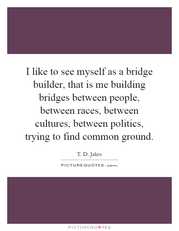 I like to see myself as a bridge builder, that is me building bridges between people, between races, between cultures, between politics, trying to find common ground Picture Quote #1