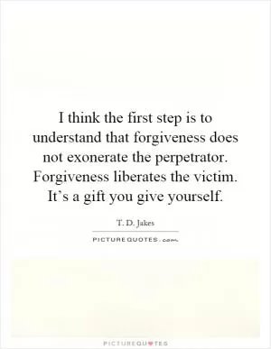 I think the first step is to understand that forgiveness does not exonerate the perpetrator. Forgiveness liberates the victim. It’s a gift you give yourself Picture Quote #1