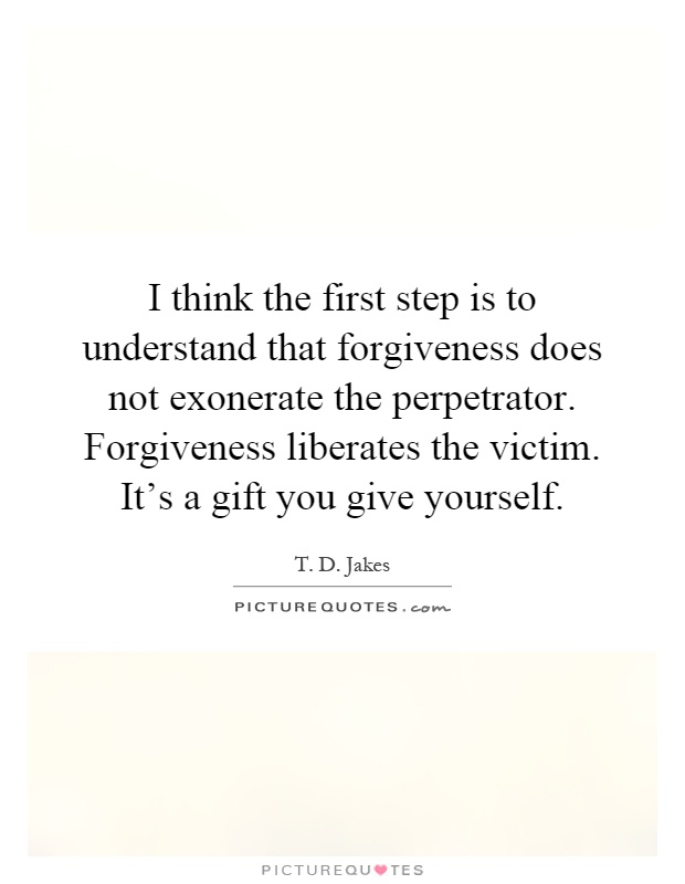 I think the first step is to understand that forgiveness does not exonerate the perpetrator. Forgiveness liberates the victim. It's a gift you give yourself Picture Quote #1
