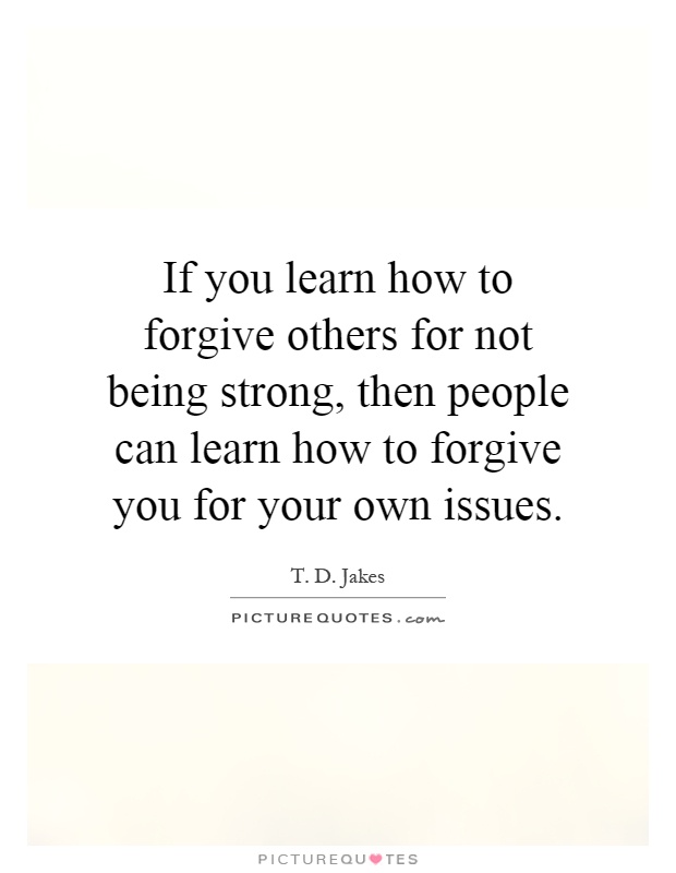If you learn how to forgive others for not being strong, then people can learn how to forgive you for your own issues Picture Quote #1