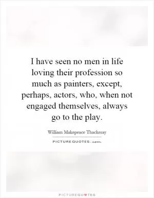 I have seen no men in life loving their profession so much as painters, except, perhaps, actors, who, when not engaged themselves, always go to the play Picture Quote #1