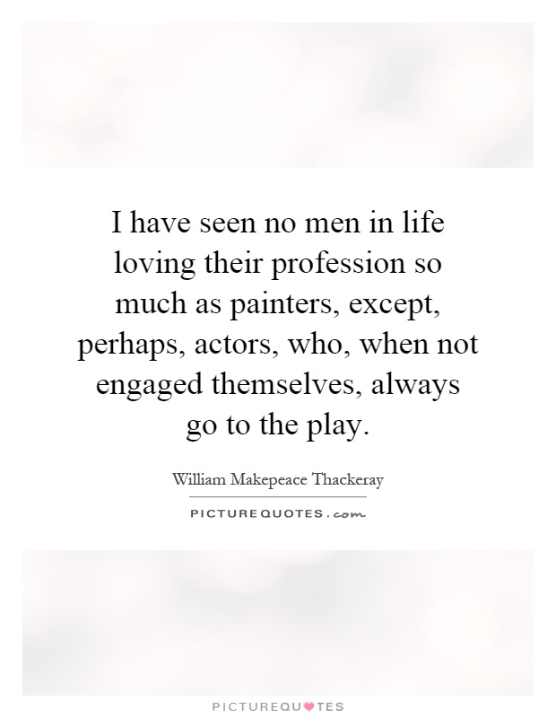 I have seen no men in life loving their profession so much as painters, except, perhaps, actors, who, when not engaged themselves, always go to the play Picture Quote #1