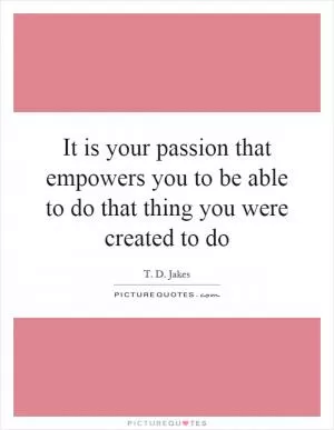 It is your passion that empowers you to be able to do that thing you were created to do Picture Quote #1