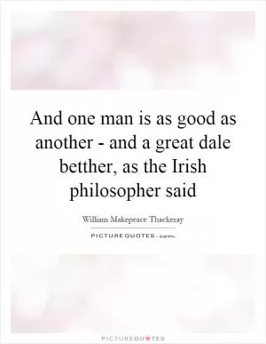 And one man is as good as another - and a great dale betther, as the Irish philosopher said Picture Quote #1