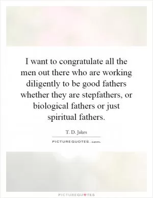 I want to congratulate all the men out there who are working diligently to be good fathers whether they are stepfathers, or biological fathers or just spiritual fathers Picture Quote #1