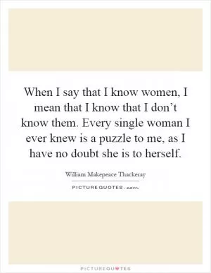 When I say that I know women, I mean that I know that I don’t know them. Every single woman I ever knew is a puzzle to me, as I have no doubt she is to herself Picture Quote #1