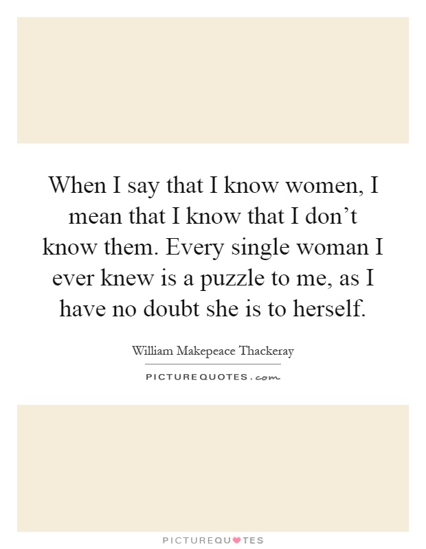 When I say that I know women, I mean that I know that I don't know them. Every single woman I ever knew is a puzzle to me, as I have no doubt she is to herself Picture Quote #1
