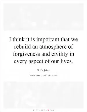 I think it is important that we rebuild an atmosphere of forgiveness and civility in every aspect of our lives Picture Quote #1