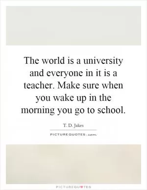 The world is a university and everyone in it is a teacher. Make sure when you wake up in the morning you go to school Picture Quote #1