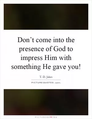 Don’t come into the presence of God to impress Him with something He gave you! Picture Quote #1