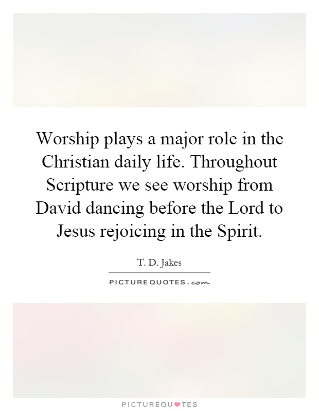 Worship plays a major role in the Christian daily life. Throughout Scripture we see worship from David dancing before the Lord to Jesus rejoicing in the Spirit Picture Quote #1