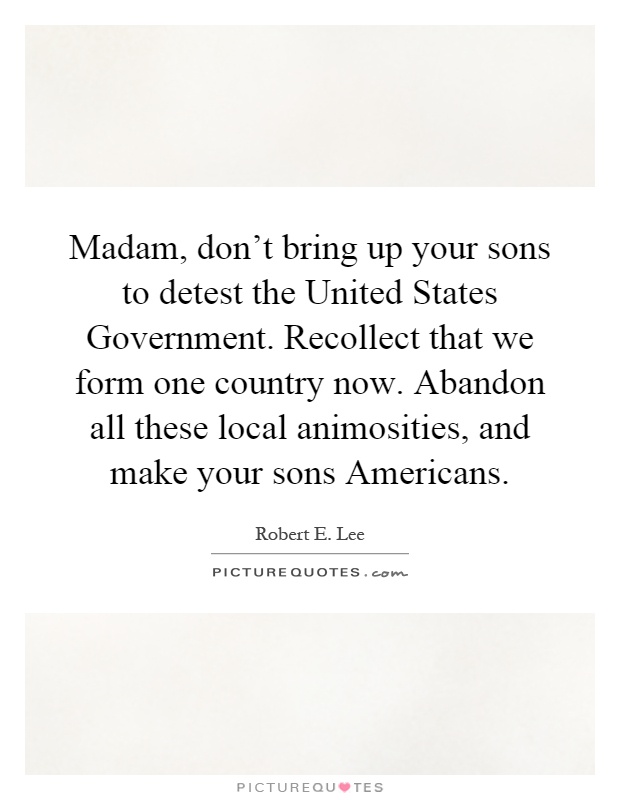 Madam, don't bring up your sons to detest the United States Government. Recollect that we form one country now. Abandon all these local animosities, and make your sons Americans Picture Quote #1