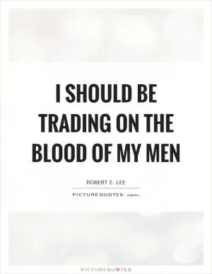 I should be trading on the blood of my men Picture Quote #1