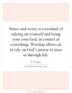 Stress and worry is a residual of relying on yourself and being your own God, in control of everything. Worship allows us to rely on God’s power to steer us through life Picture Quote #1
