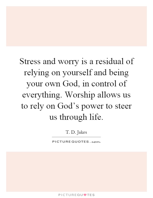Stress and worry is a residual of relying on yourself and being your own God, in control of everything. Worship allows us to rely on God's power to steer us through life Picture Quote #1