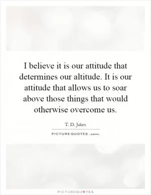 I believe it is our attitude that determines our altitude. It is our attitude that allows us to soar above those things that would otherwise overcome us Picture Quote #1