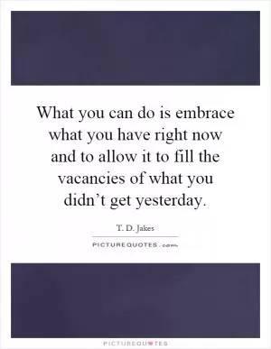 What you can do is embrace what you have right now and to allow it to fill the vacancies of what you didn’t get yesterday Picture Quote #1