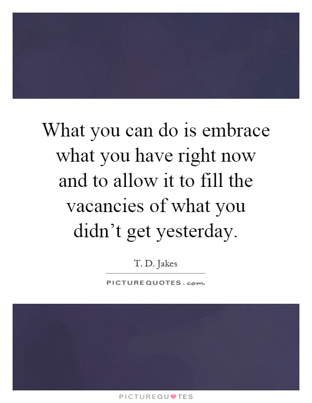 What you can do is embrace what you have right now and to allow it to fill the vacancies of what you didn't get yesterday Picture Quote #1