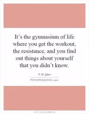 It’s the gymnasium of life where you get the workout, the resistance, and you find out things about yourself that you didn’t know Picture Quote #1