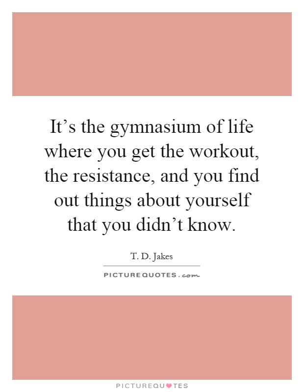 It's the gymnasium of life where you get the workout, the resistance, and you find out things about yourself that you didn't know Picture Quote #1