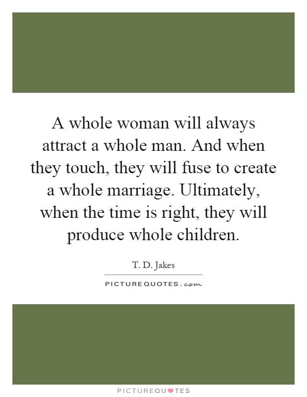 A whole woman will always attract a whole man. And when they touch, they will fuse to create a whole marriage. Ultimately, when the time is right, they will produce whole children Picture Quote #1