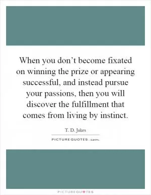 When you don’t become fixated on winning the prize or appearing successful, and instead pursue your passions, then you will discover the fulfillment that comes from living by instinct Picture Quote #1