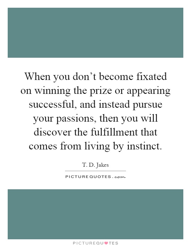 When you don't become fixated on winning the prize or appearing successful, and instead pursue your passions, then you will discover the fulfillment that comes from living by instinct Picture Quote #1