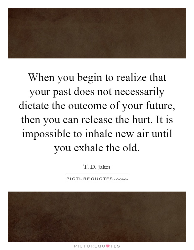 When you begin to realize that your past does not necessarily dictate the outcome of your future, then you can release the hurt. It is impossible to inhale new air until you exhale the old Picture Quote #1