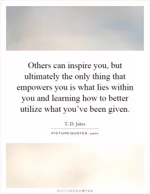 Others can inspire you, but ultimately the only thing that empowers you is what lies within you and learning how to better utilize what you’ve been given Picture Quote #1
