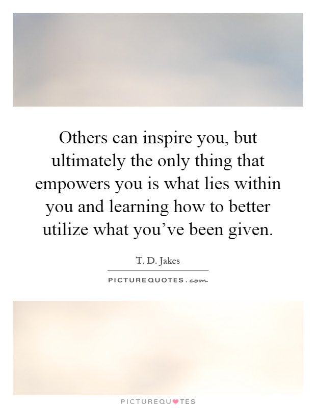Others can inspire you, but ultimately the only thing that empowers you is what lies within you and learning how to better utilize what you've been given Picture Quote #1